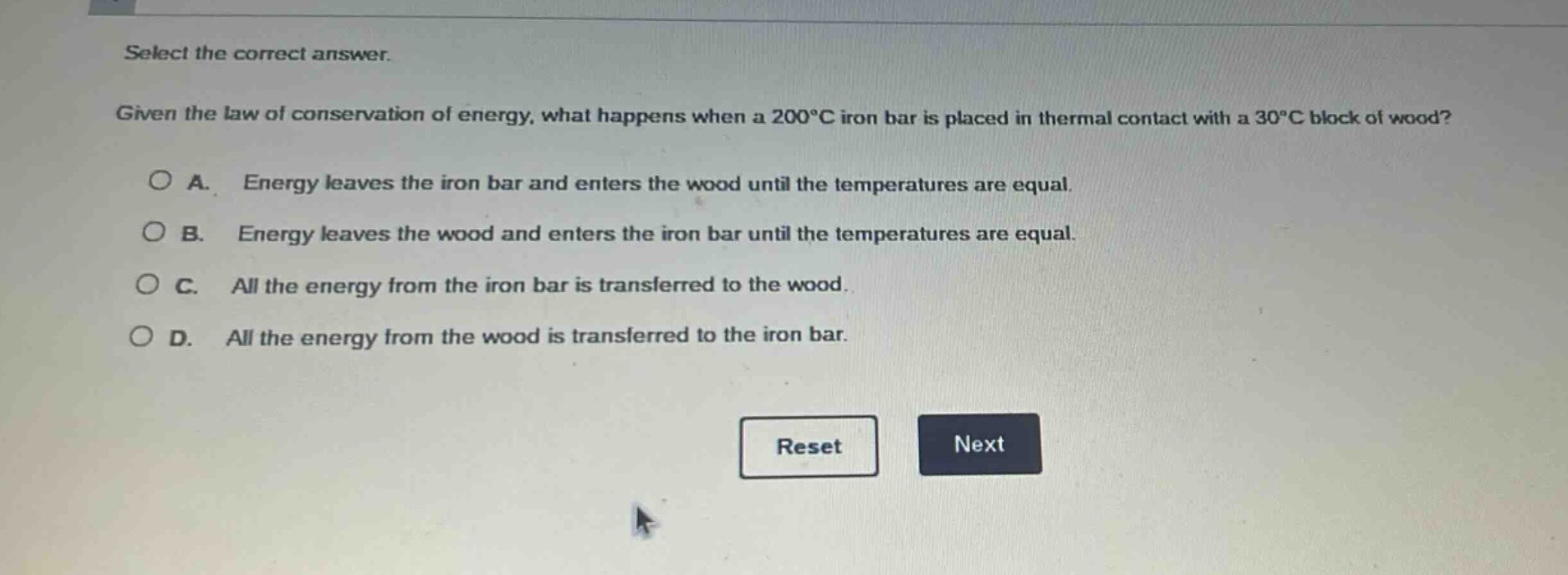select the correct answer. given the law of conservation of energy, what happens when a 200°c iron bar is placed in thermal contact with a 30°c block of wood? a. energy leaves the iron bar and enters the wood until the temperatures are equal. b. energy leaves the wood and enters the iron bar until the temperatures are equal. c. all the energy from the iron bar is transferred to the wood. d. all the energy from the wood is transferred to the iron bar.