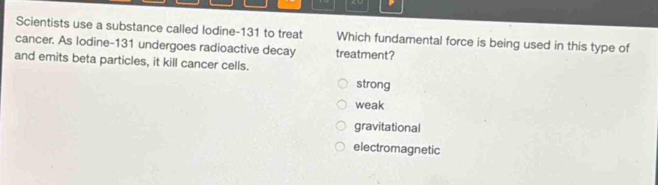 scientists use a substance called iodine - 131 to treat cancer. as iodine - 131 undergoes radioactive decay and emits beta particles, it kill cancer cells. which fundamental force is being used in this type of treatment? strong weak gravitational electromagnetic
