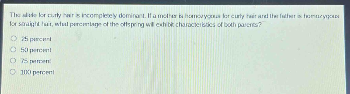 the allele for curly hair is incompletely dominant. if a mother is homozygous for curly hair and the father is homozygous for straight hair, what percentage of the offspring will exhibit characteristics of both parents?\no 25 percent\no 50 percent\no 75 percent\no 100 percent