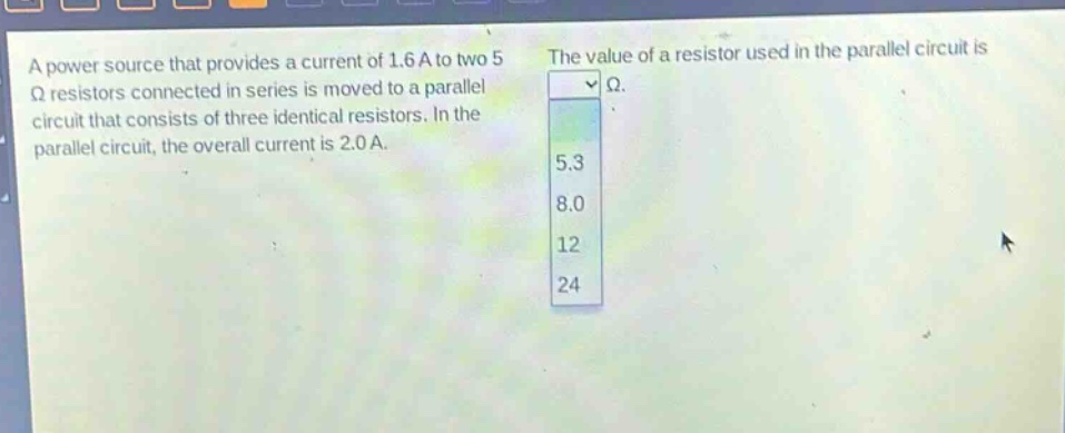 a power source that provides a current of 1.6 a to two 5 ω resistors connected in series is moved to a parallel circuit that consists of three identical resistors. in the parallel circuit, the overall current is 2.0 a. the value of a resistor used in the parallel circuit is ω. 5.3 8.0 12 24
