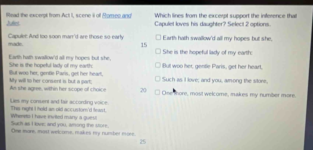 read the excerpt from act i, scene ii of romeo and juliet. capulet: and too soon marrd are those so early made. earth hath swallowd all my hopes but she, she is the hopeful lady of my earth: but woo her, gentle paris, get her heart, my will to her consent is but a part; an she agree, within her scope of choice lies my consent and fair according voice. this night i hold an old accustomd feast, whereto i have invited many a guest such as i love; and you, among the store, one more, most welcome, makes my number more. which lines from the excerpt support the inference that capulet loves his daughter? select 2 options. earth hath swallowd all my hopes but she, she is the hopeful lady of my earth: but woo her, gentle paris, get her heart, such as i love; and you, among the store, one more, most welcome, makes my number more.