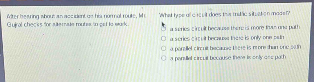 after hearing about an accident on his normal route, mr. gujral checks for alternate routes to get to work. what type of circuit does this traffic situation model? a series circuit because there is more than one path a series circuit because there is only one path a parallel circuit because there is more than one path a parallel circuit because there is only one path