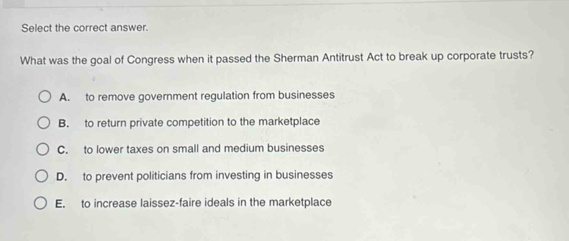 select the correct answer. what was the goal of congress when it passed the sherman antitrust act to break up corporate trusts? a. to remove government regulation from businesses b. to return private competition to the marketplace c. to lower taxes on small and medium businesses d. to prevent politicians from investing in businesses e. to increase laissez - faire ideals in the marketplace