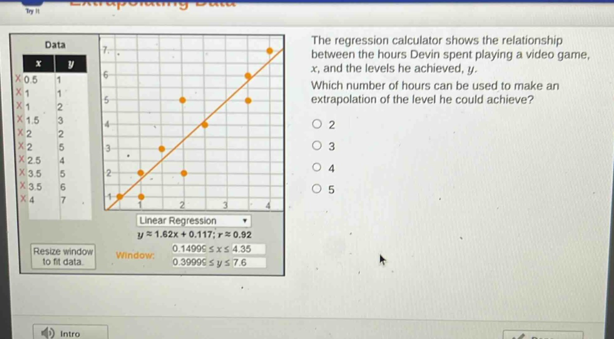 the regression calculator shows the relationship between the hours devin spent playing a video game, x, and the levels he achieved, y. which number of hours can be used to make an extrapolation of the level he could achieve? 2 3 4 5