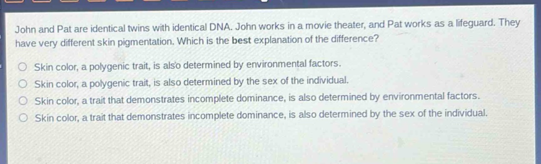 john and pat are identical twins with identical dna. john works in a movie theater, and pat works as a lifeguard. they have very different skin pigmentation. which is the best explanation of the difference?\nskin color, a polygenic trait, is also determined by environmental factors.\nskin color, a polygenic trait, is also determined by the sex of the individual.\nskin color, a trait that demonstrates incomplete dominance, is also determined by environmental factors.\nskin color, a trait that demonstrates incomplete dominance, is also determined by the sex of the individual.