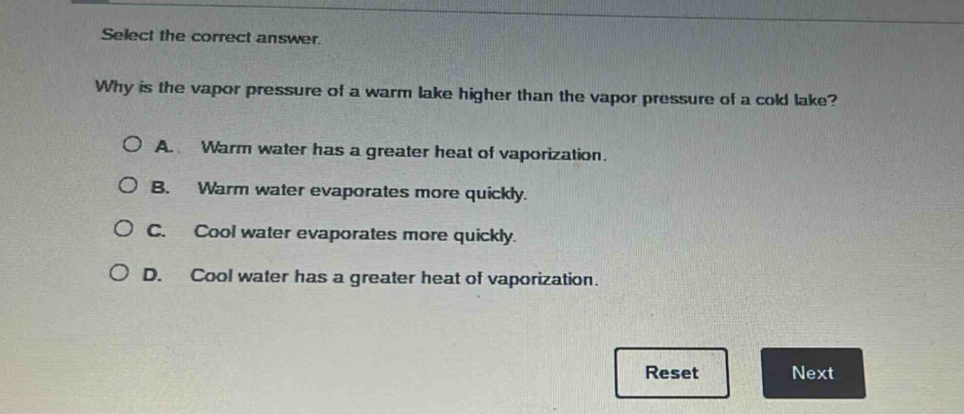 select the correct answer. why is the vapor pressure of a warm lake higher than the vapor pressure of a cold lake? a. warm water has a greater heat of vaporization. b. warm water evaporates more quickly. c. cool water evaporates more quickly. d. cool water has a greater heat of vaporization.