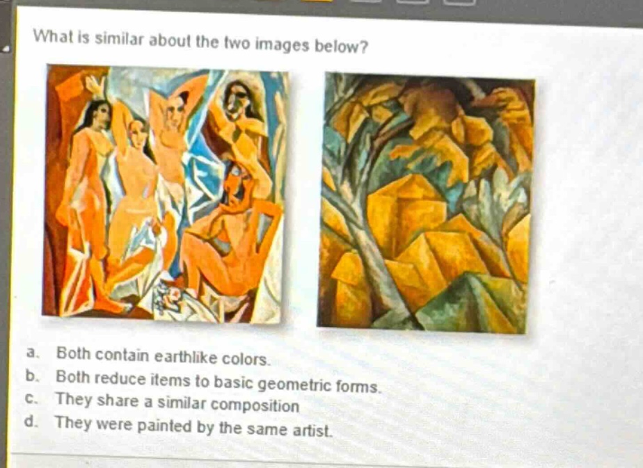 what is similar about the two images below? a. both contain earthlike colors. b. both reduce items to basic geometric forms. c. they share a similar composition d. they were painted by the same artist.