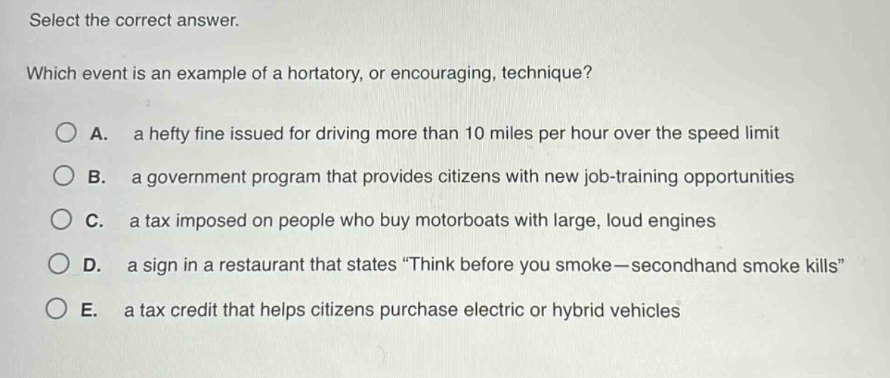 select the correct answer. which event is an example of a hortatory, or encouraging, technique? a. a hefty fine issued for driving more than 10 miles per hour over the speed limit b. a government program that provides citizens with new job - training opportunities c. a tax imposed on people who buy motorboats with large, loud engines d. a sign in a restaurant that states “think before you smoke—secondhand smoke kills” e. a tax credit that helps citizens purchase electric or hybrid vehicles