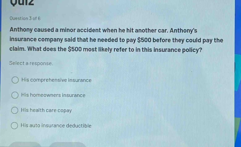 quiz\nquestion 3 of 6\nanthony caused a minor accident when he hit another car. anthonys insurance company said that he needed to pay $500 before they could pay the claim. what does the $500 most likely refer to in this insurance policy?\nselect a response.\nhis comprehensive insurance\nhis homeowners insurance\nhis health care copay\nhis auto insurance deductible