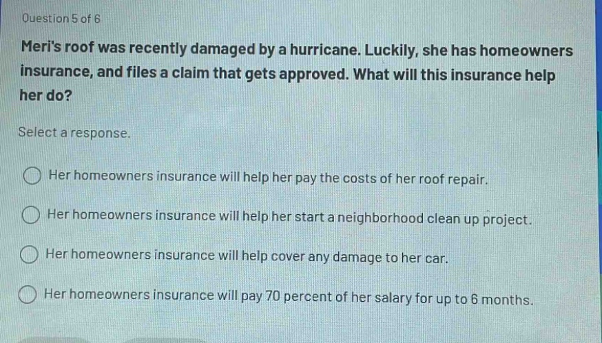 question 5 of 6 meris roof was recently damaged by a hurricane. luckily, she has homeowners insurance, and files a claim that gets approved. what will this insurance help her do? select a response. her homeowners insurance will help her pay the costs of her roof repair. her homeowners insurance will help her start a neighborhood clean up project. her homeowners insurance will help cover any damage to her car. her homeowners insurance will pay 70 percent of her salary for up to 6 months.