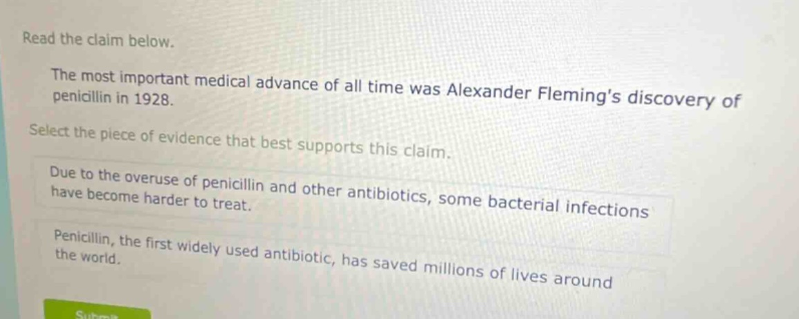 read the claim below. the most important medical advance of all time was alexander flemings discovery of penicillin in 1928. select the piece of evidence that best supports this claim. due to the overuse of penicillin and other antibiotics, some bacterial infections have become harder to treat. penicillin, the first widely used antibiotic, has saved millions of lives around the world.