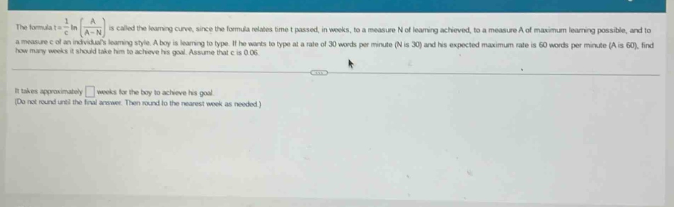 the formula t = 1/c ln a / (a - n) is called the learning - curve, since the formula relates time t passed, in weeks, to a measure n of learning achieved, to a measure a of maximum learning possible, and to a measure c of an individuals learning style. a boy is learning to type. if he wants to type at a rate of 30 words per minute (n is 30) and his expected maximum rate is 60 words per minute (a is 60), find how many weeks it should take him to achieve his goal. assume that c is 0.06. it takes approximately □ weeks for the boy to achieve his goal. (do not round until the final answer. then round to the nearest week as needed.)
