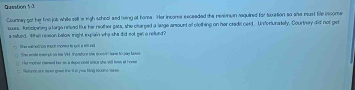 question 1 - 3\ncourtney got her first job while still in high school and living at home. her income exceeded the minimum required for taxation so she must file income taxes. anticipating a large refund like her mother gets, she charged a large amount of clothing on her credit card. unfortunately, courtney did not get a refund. what reason below might explain why she did not get a refund?\nshe earned too much money to get a refund\nshe wrote exempt on her w - 4, therefore she doesnt have to pay taxes\nher mother claimed her as a dependent since she still lives at home\nrefunds are never given the first year filing income taxes