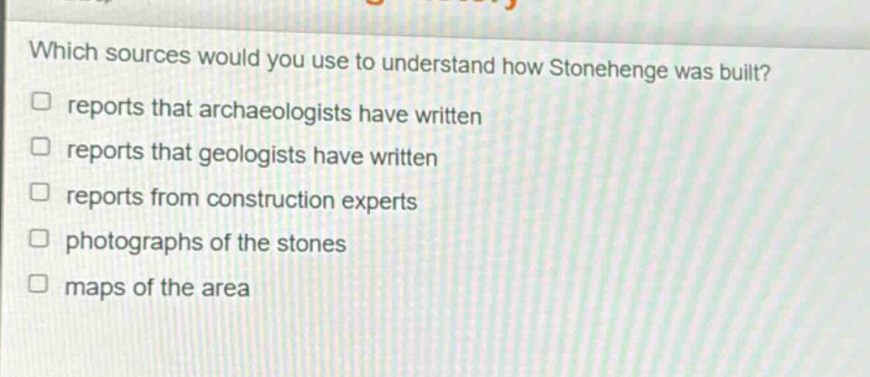 which sources would you use to understand how stonehenge was built? reports that archaeologists have written reports that geologists have written reports from construction experts photographs of the stones maps of the area