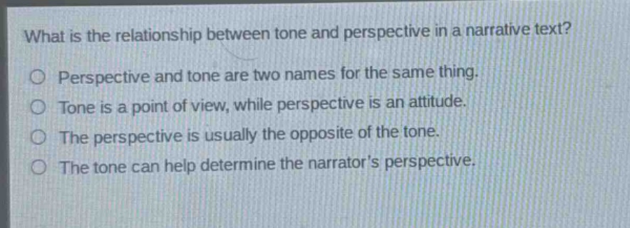 what is the relationship between tone and perspective in a narrative text?\no perspective and tone are two names for the same thing.\no tone is a point of view, while perspective is an attitude.\no the perspective is usually the opposite of the tone.\no the tone can help determine the narrators perspective.