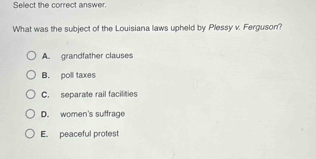 select the correct answer. what was the subject of the louisiana laws upheld by plessy v. ferguson? a. grandfather clauses b. poll taxes c. separate rail facilities d. womens suffrage e. peaceful protest