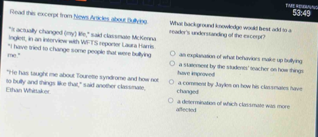 read this excerpt from news articles about bullying. \it actually changed (my) life,\ said classmate mckenna inglett, in an interview with wfts reporter laura harris. \i have tried to change some people that were bullying me.\ \he has taught me about tourette syndrome and how not to bully and things like that,\ said another classmate, ethan whittaker. what background knowledge would best add to a readers understanding of the excerpt? an explanation of what behaviors make up bullying a statement by the students teacher on how things have improved a comment by jaylen on how his classmates have changed a determination of which classmate was more affected