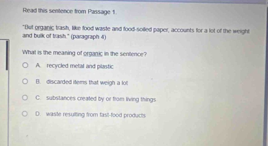 read this sentence from passage 1. \but organic trash, like food waste and food - soiled paper, accounts for a lot of the weight and bulk of trash.\ (paragraph 4) what is the meaning of organic in the sentence? a recycled metal and plastic b discarded items that weigh a lot c substances created by or from living things d waste resulting from fast - food products