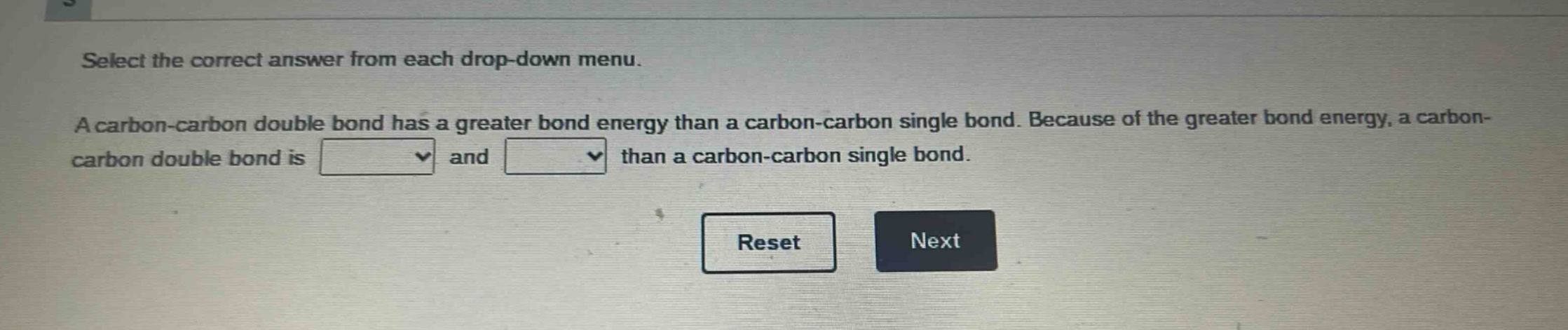 select the correct answer from each drop - down menu. a carbon - carbon double bond has a greater bond energy than a carbon - carbon single bond. because of the greater bond energy, a carbon - carbon double bond is and than a carbon - carbon single bond. reset next