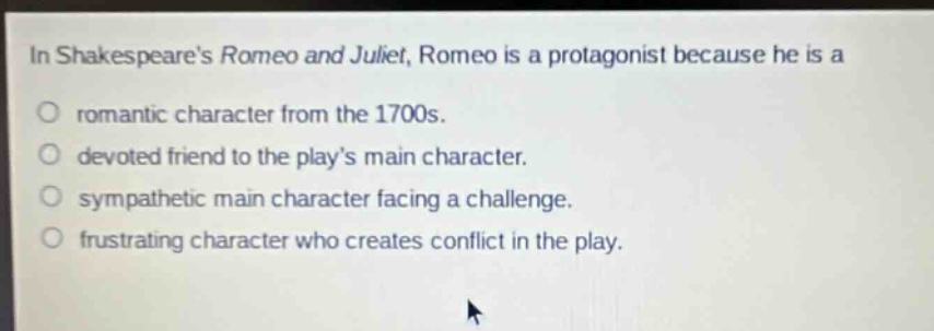 in shakespeares romeo and juliet, romeo is a protagonist because he is a\no romantic character from the 1700s.\no devoted friend to the plays main character.\no sympathetic main character facing a challenge.\no frustrating character who creates conflict in the play.