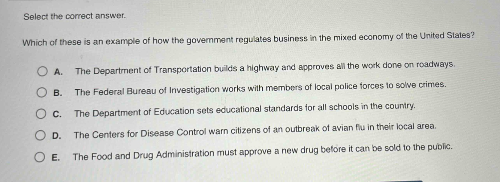 select the correct answer. which of these is an example of how the government regulates business in the mixed economy of the united states? a. the department of transportation builds a highway and approves all the work done on roadways. b. the federal bureau of investigation works with members of local police forces to solve crimes. c. the department of education sets educational standards for all schools in the country. d. the centers for disease control warn citizens of an outbreak of avian flu in their local area. e. the food and drug administration must approve a new drug before it can be sold to the public.