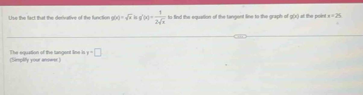 use the fact that the derivative of the function g(x)=√x is g(x)=1/(2√x) to find the equation of the tangent line to the graph of g(x) at the point x = 25. the equation of the tangent line is y = . (simplify your answer.)