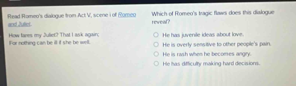 read romeos dialogue from act v, scene i of romeo and juliet. how fares my juliet? that i ask again; for nothing can be ill if she be well. which of romeos tragic flaws does this dialogue reveal? he has juvenile ideas about love. he is overly sensitive to other peoples pain. he is rash when he becomes angry. he has difficulty making hard decisions.