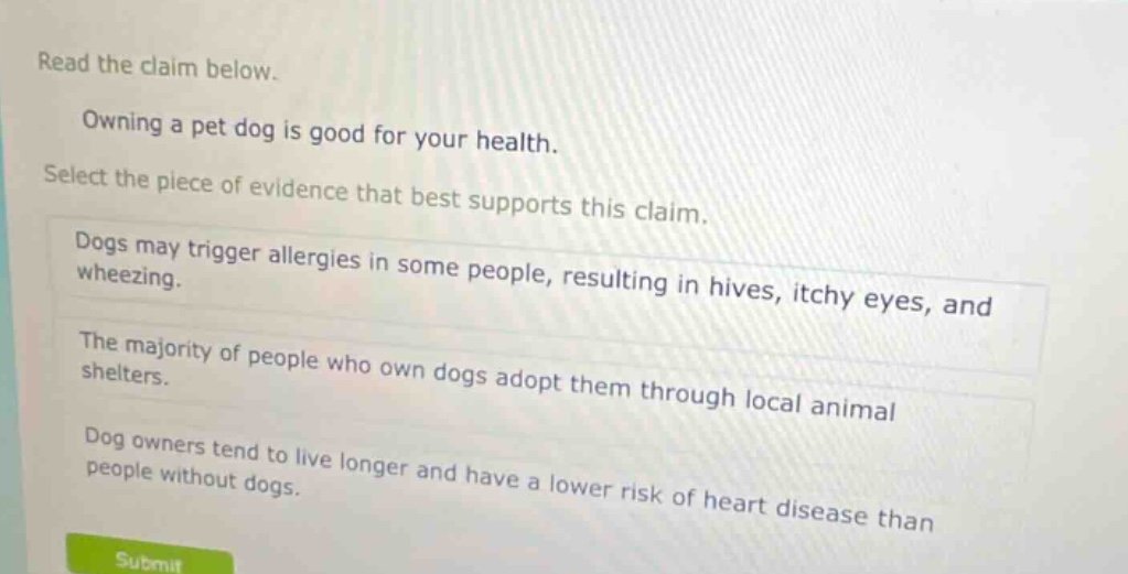 read the claim below. owning a pet dog is good for your health. select the piece of evidence that best supports this claim. dogs may trigger allergies in some people, resulting in hives, itchy eyes, and wheezing. the majority of people who own dogs adopt them through local animal shelters. dog owners tend to live longer and have a lower risk of heart disease than people without dogs.