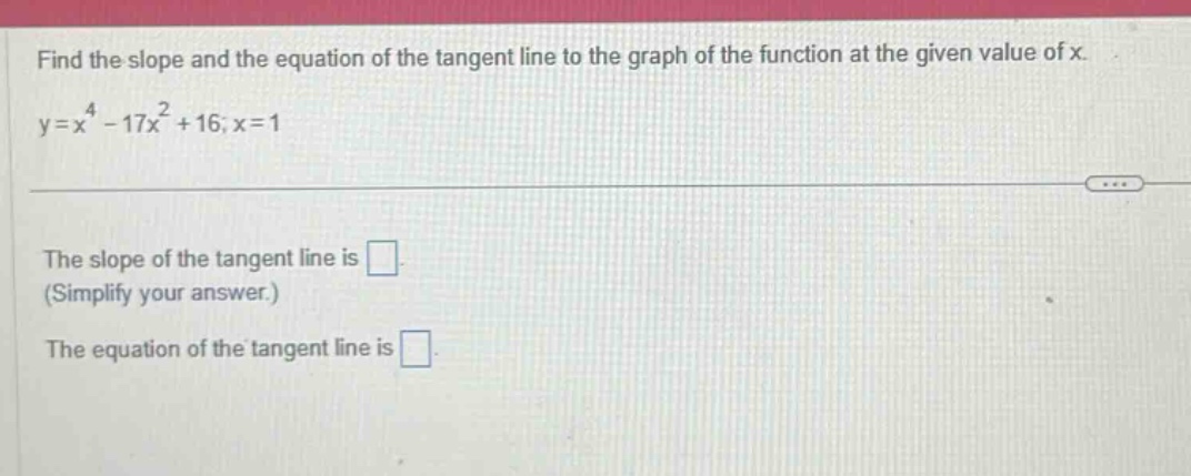 find the slope and the equation of the tangent line to the graph of the function at the given value of x. y=x^4 - 17x^2 + 16; x = 1 the slope of the tangent line is . (simplify your answer.) the equation of the tangent line is