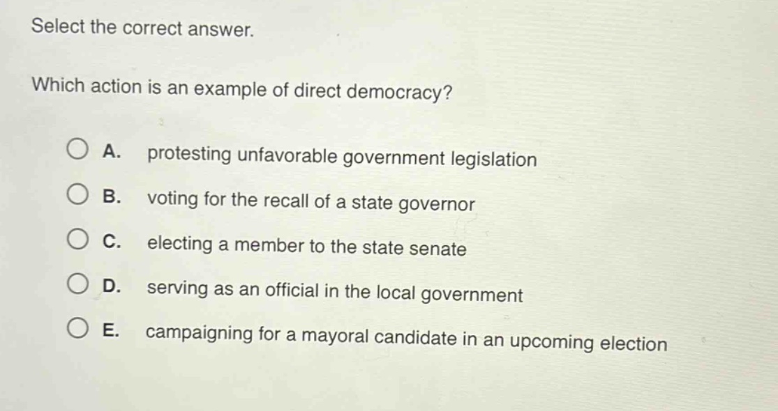 select the correct answer. which action is an example of direct democracy? a. protesting unfavorable government legislation b. voting for the recall of a state governor c. electing a member to the state senate d. serving as an official in the local government e. campaigning for a mayoral candidate in an upcoming election