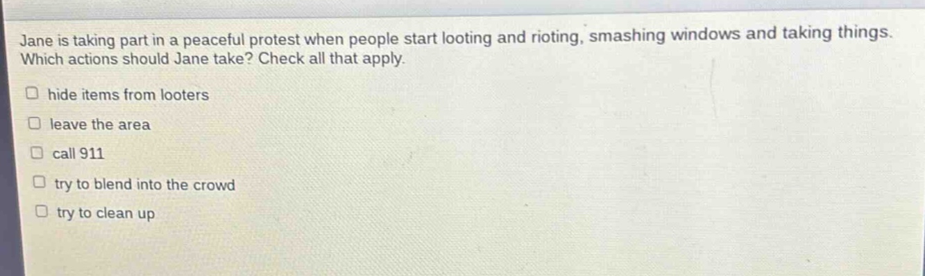 jane is taking part in a peaceful protest when people start looting and rioting, smashing windows and taking things. which actions should jane take? check all that apply. hide items from looters leave the area call 911 try to blend into the crowd try to clean up
