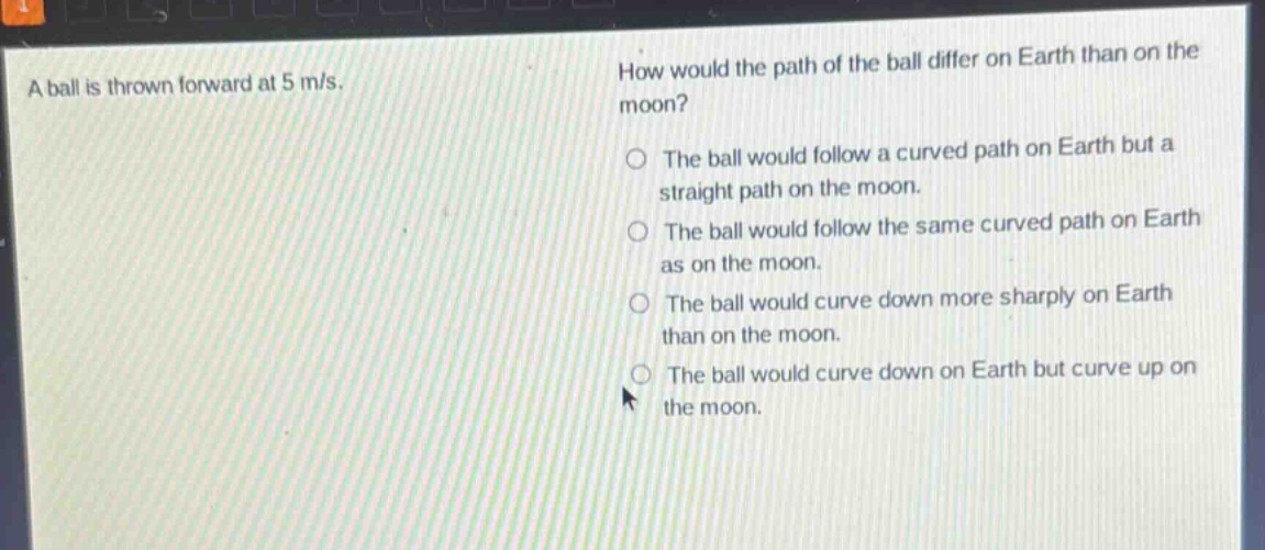 a ball is thrown forward at 5 m/s. how would the path of the ball differ on earth than on the moon? the ball would follow a curved path on earth but a straight path on the moon. the ball would follow the same curved path on earth as on the moon. the ball would curve down more sharply on earth than on the moon. the ball would curve down on earth but curve up on the moon.