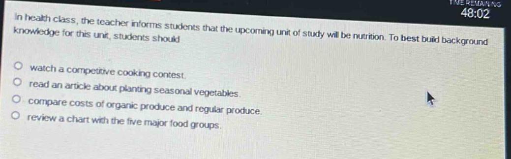 in health class, the teacher informs students that the upcoming unit of study will be nutrition. to best build background knowledge for this unit, students should\nwatch a competitive cooking contest.\nread an article about planting seasonal vegetables.\ncompare costs of organic produce and regular produce.\nreview a chart with the five major food groups.