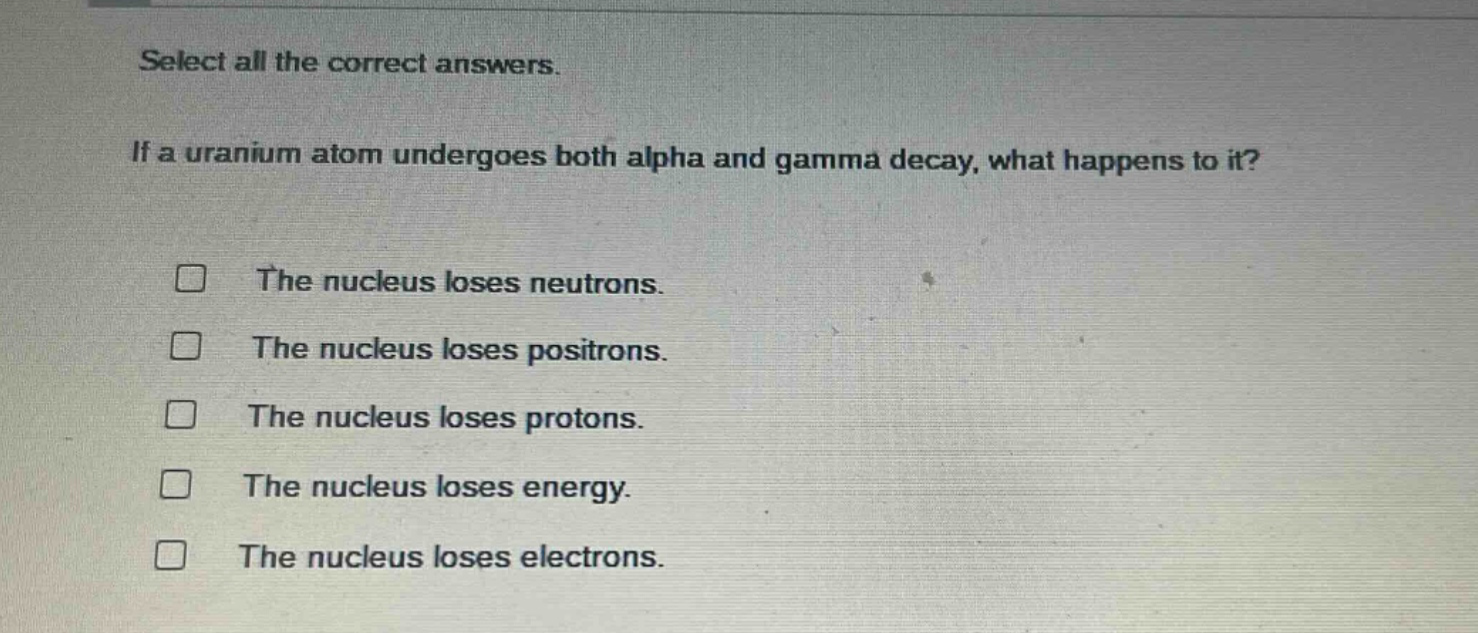 select all the correct answers. if a uranium atom undergoes both alpha and gamma decay, what happens to it? the nucleus loses neutrons. the nucleus loses positrons. the nucleus loses protons. the nucleus loses energy. the nucleus loses electrons.