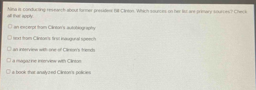 nina is conducting research about former president bill clinton. which sources on her list are primary sources? check all that apply. an excerpt from clintons autobiography text from clintons first inaugural speech an interview with one of clintons friends a magazine interview with clinton a book that analyzed clintons policies