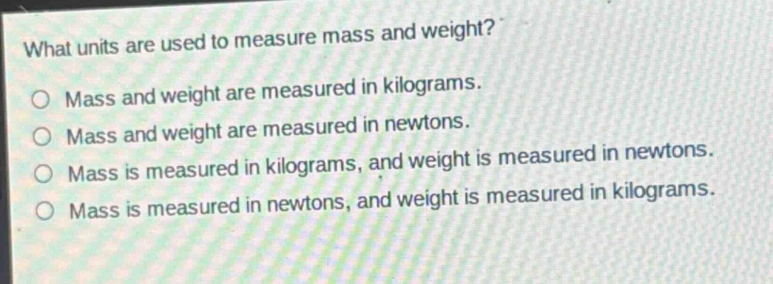 what units are used to measure mass and weight?\no mass and weight are measured in kilograms.\no mass and weight are measured in newtons.\no mass is measured in kilograms, and weight is measured in newtons.\no mass is measured in newtons, and weight is measured in kilograms.