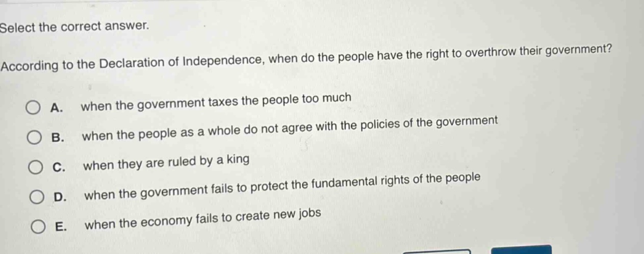 select the correct answer. according to the declaration of independence, when do the people have the right to overthrow their government? a. when the government taxes the people too much b. when the people as a whole do not agree with the policies of the government c. when they are ruled by a king d. when the government fails to protect the fundamental rights of the people e. when the economy fails to create new jobs