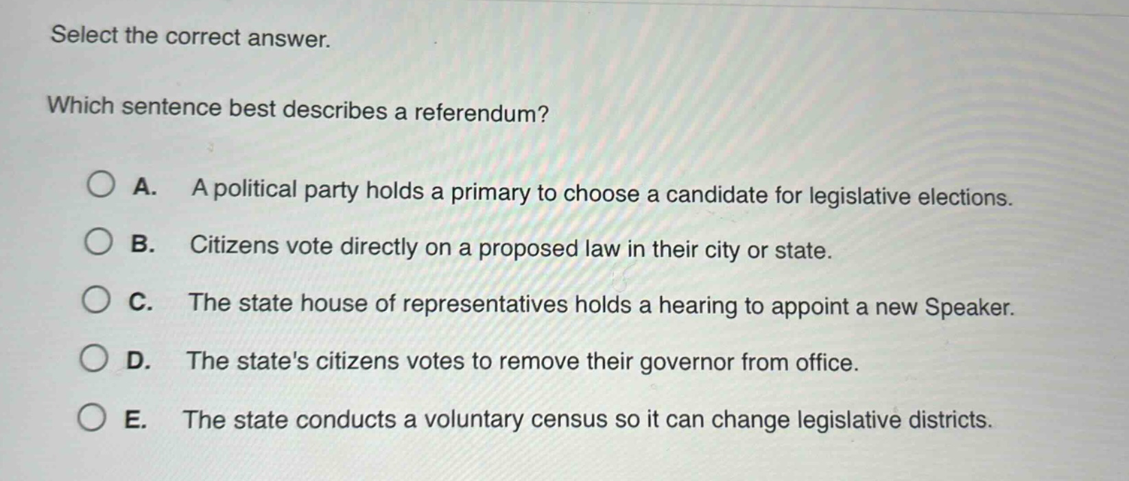 select the correct answer. which sentence best describes a referendum? a. a political party holds a primary to choose a candidate for legislative elections. b. citizens vote directly on a proposed law in their city or state. c. the state house of representatives holds a hearing to appoint a new speaker. d. the states citizens votes to remove their governor from office. e. the state conducts a voluntary census so it can change legislative districts.