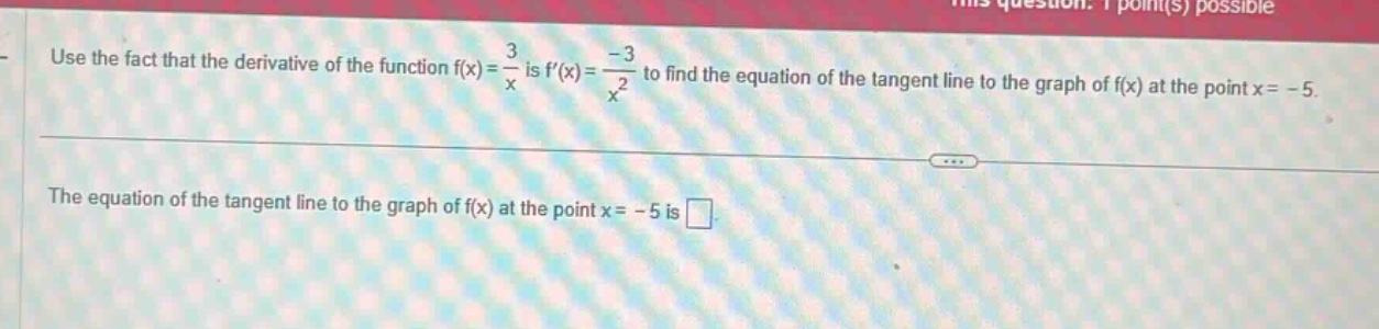 use the fact that the derivative of the function f(x)=3/x is f(x)=-3/x^2 to find the equation of the tangent line to the graph of f(x) at the point x=-5. the equation of the tangent line to the graph of f(x) at the point x=-5 is .
