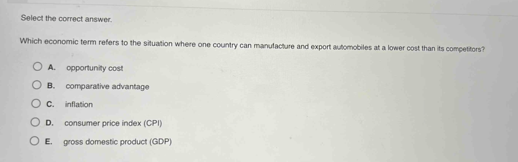 select the correct answer. which economic term refers to the situation where one country can manufacture and export automobiles at a lower cost than its competitors? a. opportunity cost b. comparative advantage c. inflation d. consumer price index (cpi) e. gross domestic product (gdp)
