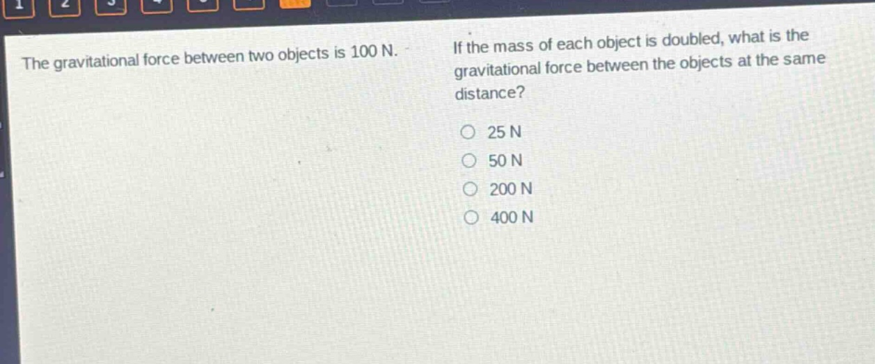 the gravitational force between two objects is 100 n. if the mass of each object is doubled, what is the gravitational force between the objects at the same distance? 25 n 50 n 200 n 400 n