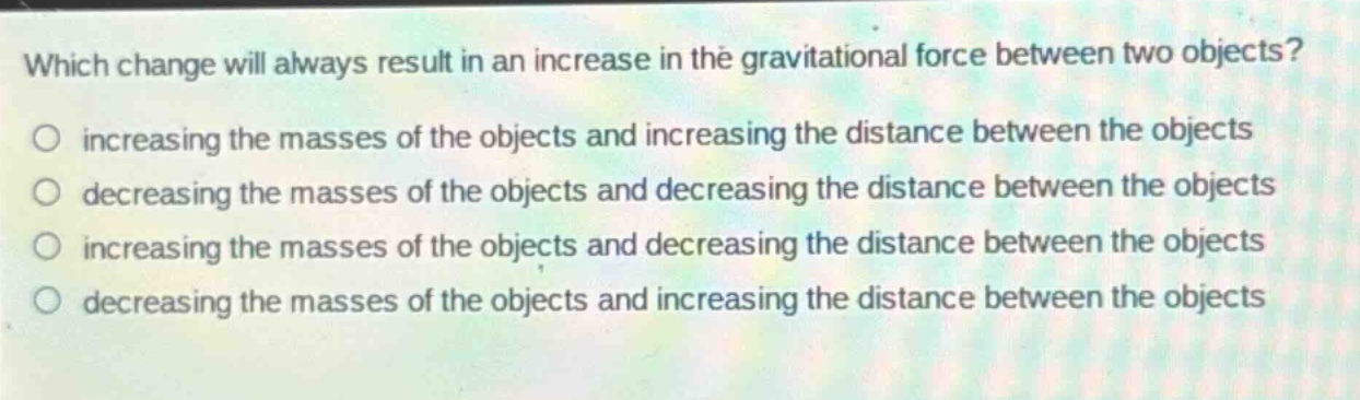 which change will always result in an increase in the gravitational force between two objects? increasing the masses of the objects and increasing the distance between the objects decreasing the masses of the objects and decreasing the distance between the objects increasing the masses of the objects and decreasing the distance between the objects decreasing the masses of the objects and increasing the distance between the objects