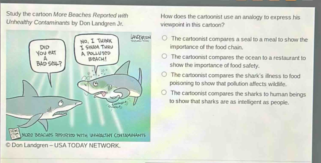 study the cartoon more beaches reported with unhealthy contaminants by don landgren jr. how does the cartoonist use an analogy to express his viewpoint in this cartoon? did you eat a bad seal? no, i think i swam thru a polluted beach! the cartoonist compares a seal to a meal to show the importance of the food chain. the cartoonist compares the ocean to a restaurant to show the importance of food safety. the cartoonist compares the sharks illness to food poisoning to show that pollution affects wildlife. the cartoonist compares the sharks to human beings to show that sharks are as intelligent as people. © don landgren - usa today network.