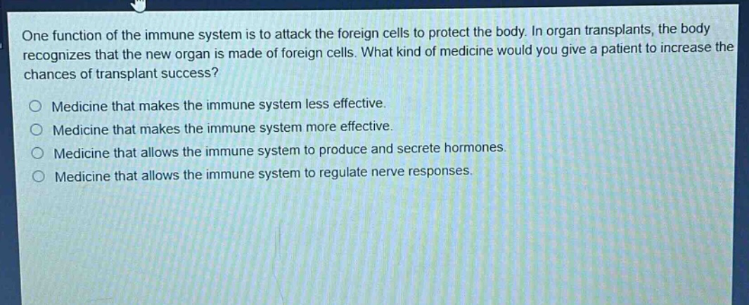 one function of the immune system is to attack the foreign cells to protect the body. in organ transplants, the body recognizes that the new organ is made of foreign cells. what kind of medicine would you give a patient to increase the chances of transplant success?\n\nmedicine that makes the immune system less effective.\nmedicine that makes the immune system more effective.\nmedicine that allows the immune system to produce and secrete hormones.\nmedicine that allows the immune system to regulate nerve responses.