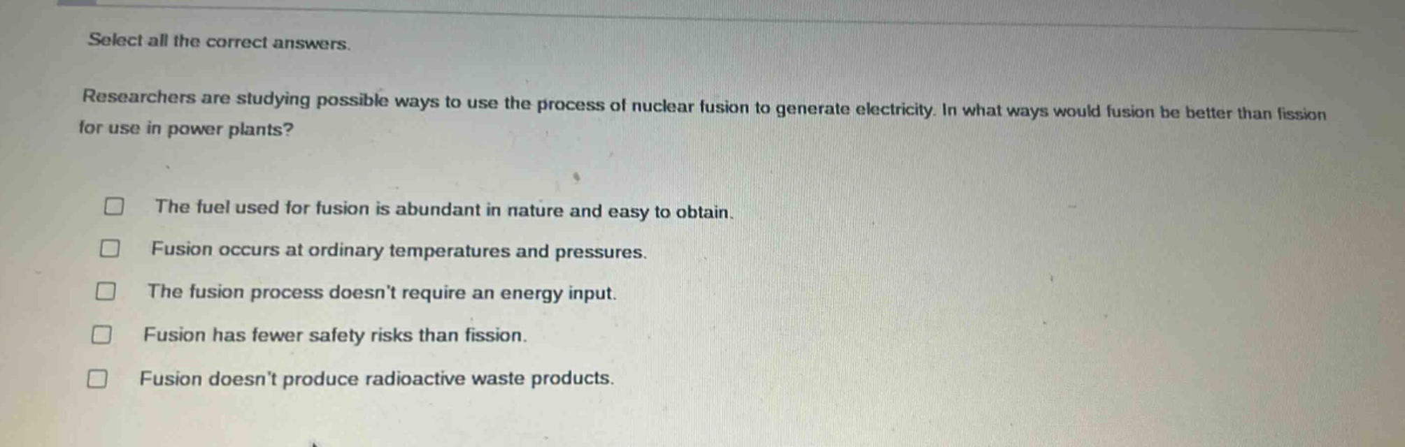 select all the correct answers. researchers are studying possible ways to use the process of nuclear fusion to generate electricity. in what ways would fusion be better than fission for use in power plants? the fuel used for fusion is abundant in nature and easy to obtain. fusion occurs at ordinary temperatures and pressures. the fusion process doesnt require an energy input. fusion has fewer safety risks than fission. fusion doesnt produce radioactive waste products.
