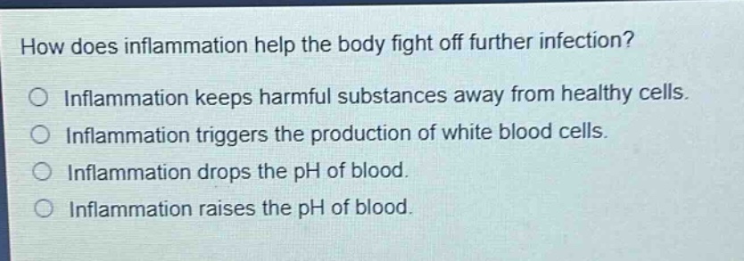 how does inflammation help the body fight off further infection? inflammation keeps harmful substances away from healthy cells. inflammation triggers the production of white blood cells. inflammation drops the ph of blood. inflammation raises the ph of blood.