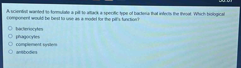 a scientist wanted to formulate a pill to attack a specific type of bacteria that infects the throat. which biological component would be best to use as a model for the pills function?\nbacteriocytes\nphagocytes\ncomplement system\nantibodies