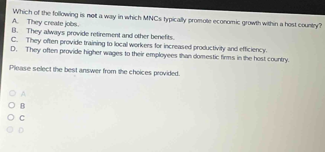which of the following is not a way in which mncs typically promote economic growth within a host country? a. they create jobs. b. they always provide retirement and other benefits. c. they often provide training to local workers for increased productivity and efficiency. d. they often provide higher wages to their employees than domestic firms in the host country. please select the best answer from the choices provided.