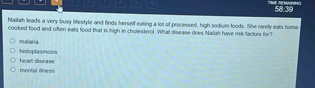 nailah leads a very busy lifestyle and finds herself eating a lot of processed, high sodium foods. she rarely eats home - cooked food and often eats food that is high in cholesterol. what disease does nailah have risk factors for?\nmalaria\nhistoplasmosis\nheart disease\nmental illness