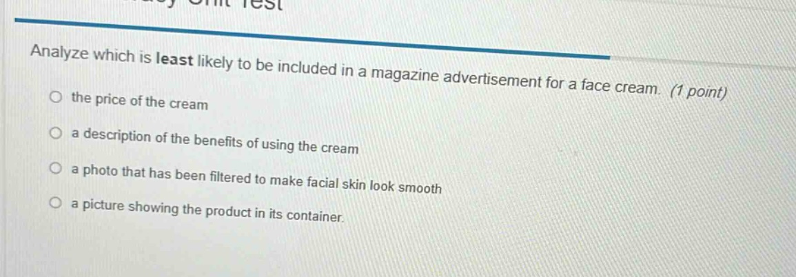 analyze which is least likely to be included in a magazine advertisement for a face cream. (1 point) the price of the cream a description of the benefits of using the cream a photo that has been filtered to make facial skin look smooth a picture showing the product in its container.